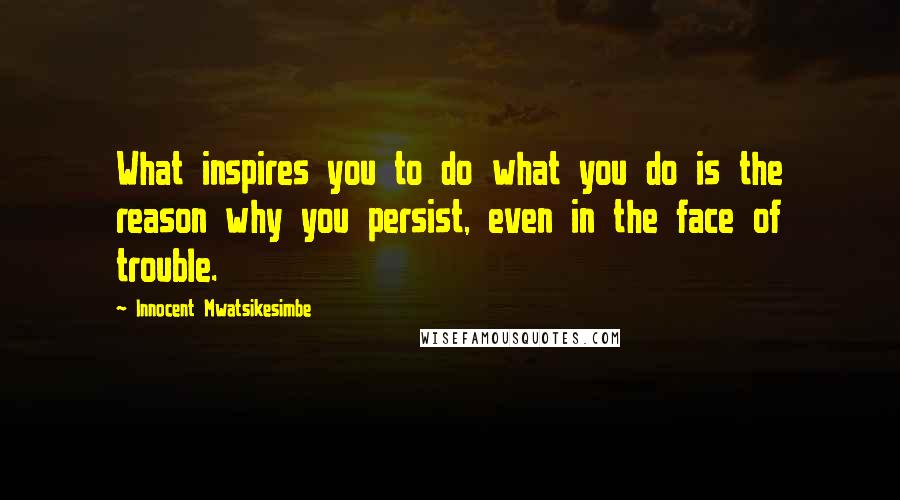 Innocent Mwatsikesimbe Quotes: What inspires you to do what you do is the reason why you persist, even in the face of trouble.