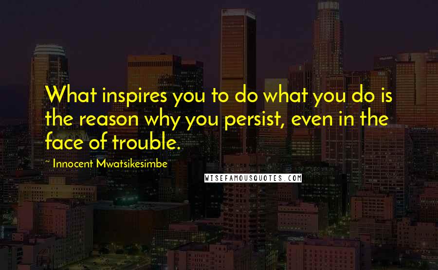 Innocent Mwatsikesimbe Quotes: What inspires you to do what you do is the reason why you persist, even in the face of trouble.