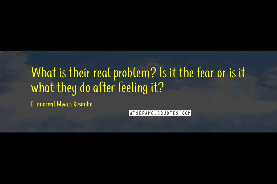 Innocent Mwatsikesimbe Quotes: What is their real problem? Is it the fear or is it what they do after feeling it?