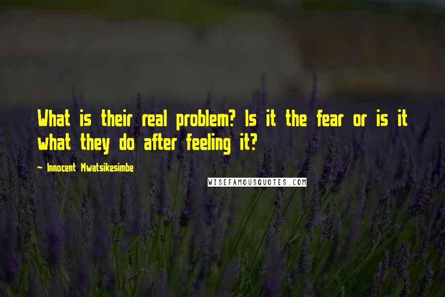 Innocent Mwatsikesimbe Quotes: What is their real problem? Is it the fear or is it what they do after feeling it?