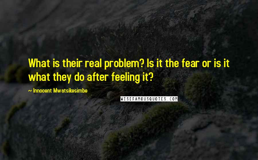 Innocent Mwatsikesimbe Quotes: What is their real problem? Is it the fear or is it what they do after feeling it?