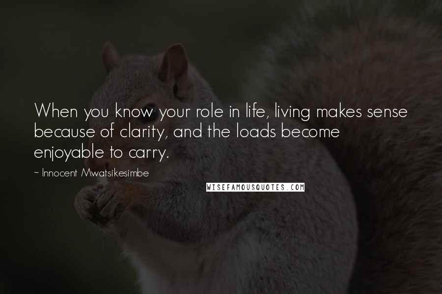 Innocent Mwatsikesimbe Quotes: When you know your role in life, living makes sense because of clarity, and the loads become enjoyable to carry.