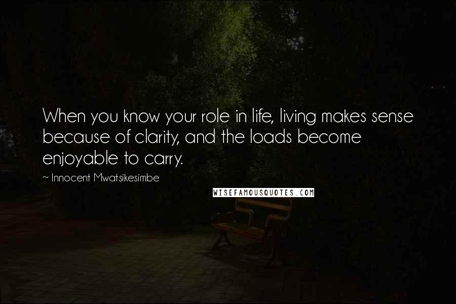 Innocent Mwatsikesimbe Quotes: When you know your role in life, living makes sense because of clarity, and the loads become enjoyable to carry.