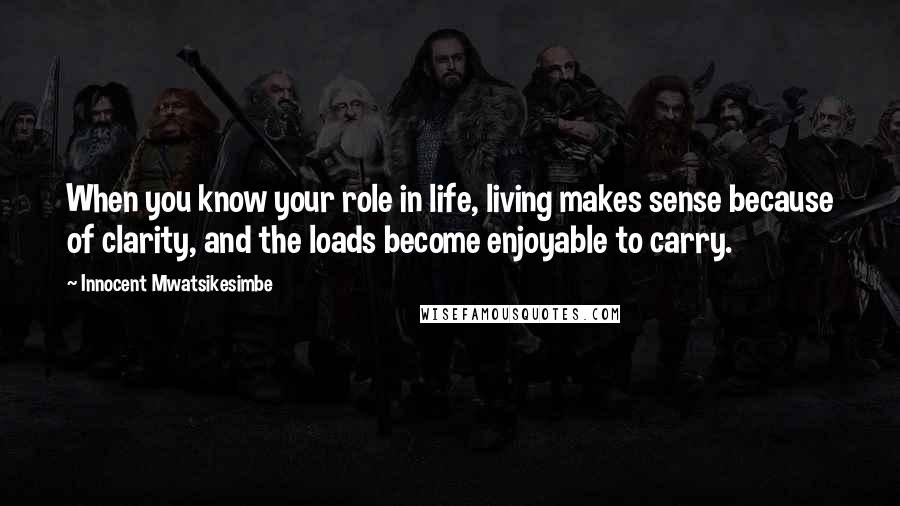 Innocent Mwatsikesimbe Quotes: When you know your role in life, living makes sense because of clarity, and the loads become enjoyable to carry.