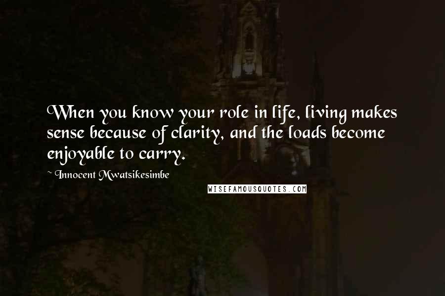 Innocent Mwatsikesimbe Quotes: When you know your role in life, living makes sense because of clarity, and the loads become enjoyable to carry.