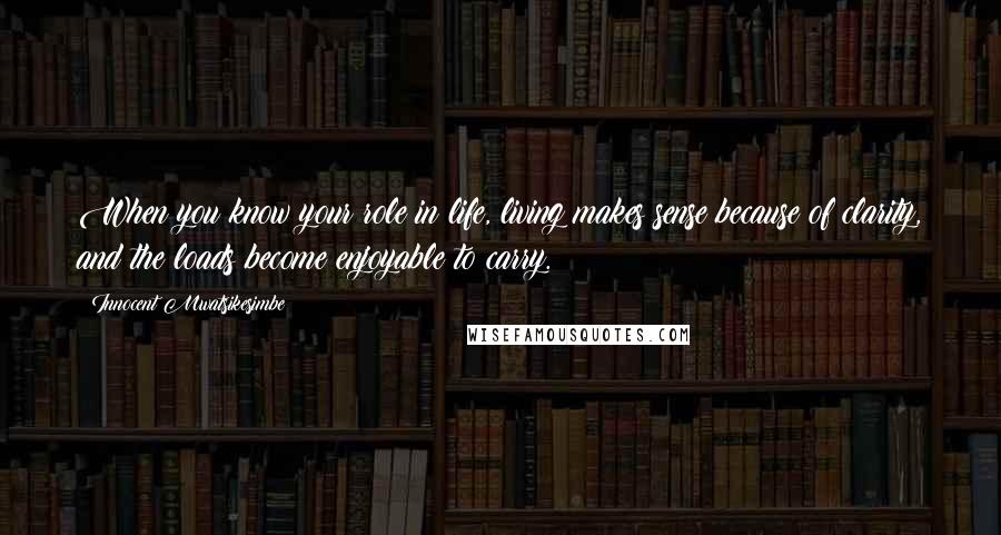 Innocent Mwatsikesimbe Quotes: When you know your role in life, living makes sense because of clarity, and the loads become enjoyable to carry.