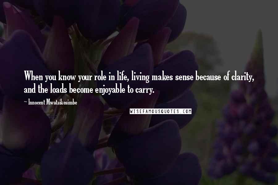 Innocent Mwatsikesimbe Quotes: When you know your role in life, living makes sense because of clarity, and the loads become enjoyable to carry.