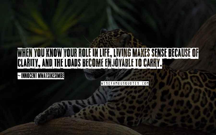 Innocent Mwatsikesimbe Quotes: When you know your role in life, living makes sense because of clarity, and the loads become enjoyable to carry.