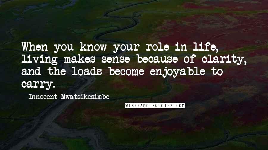 Innocent Mwatsikesimbe Quotes: When you know your role in life, living makes sense because of clarity, and the loads become enjoyable to carry.