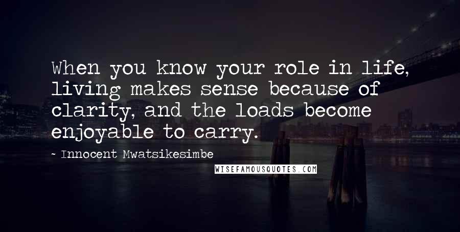 Innocent Mwatsikesimbe Quotes: When you know your role in life, living makes sense because of clarity, and the loads become enjoyable to carry.