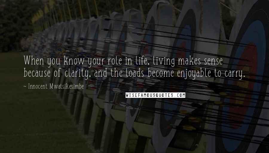 Innocent Mwatsikesimbe Quotes: When you know your role in life, living makes sense because of clarity, and the loads become enjoyable to carry.