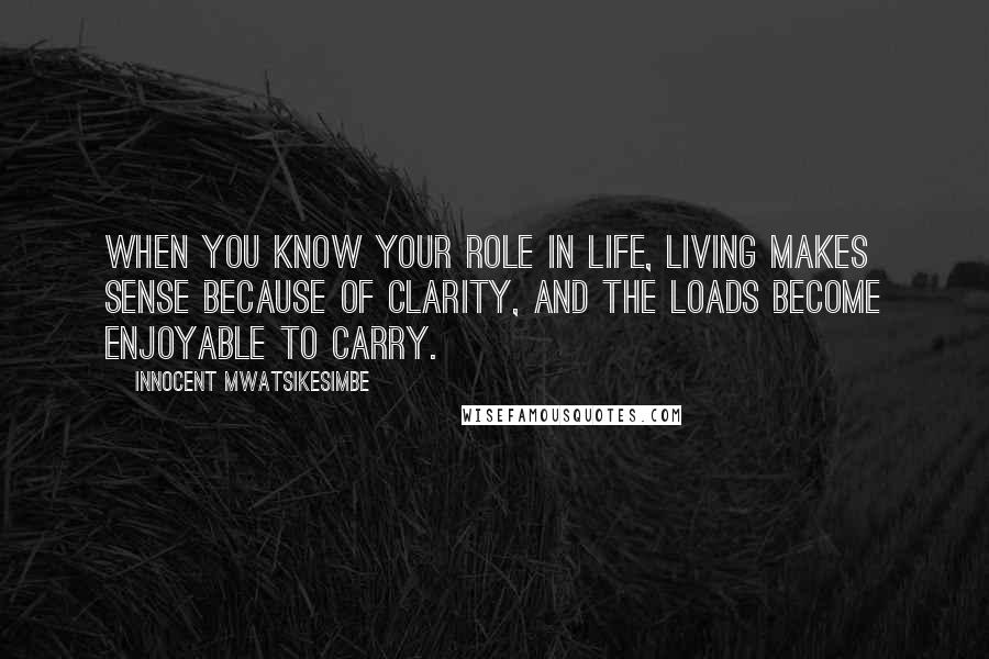 Innocent Mwatsikesimbe Quotes: When you know your role in life, living makes sense because of clarity, and the loads become enjoyable to carry.