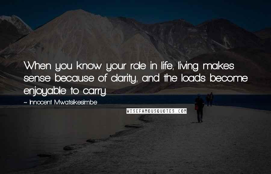 Innocent Mwatsikesimbe Quotes: When you know your role in life, living makes sense because of clarity, and the loads become enjoyable to carry.