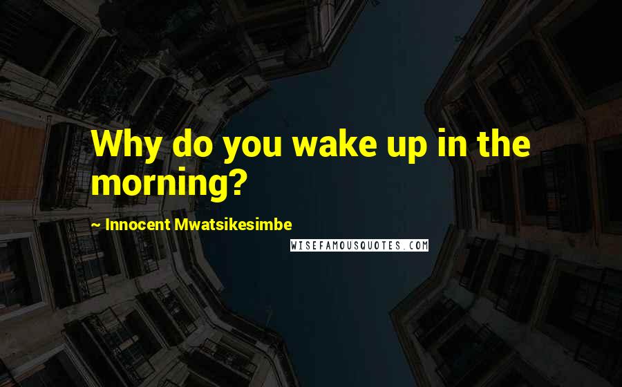 Innocent Mwatsikesimbe Quotes: Why do you wake up in the morning?