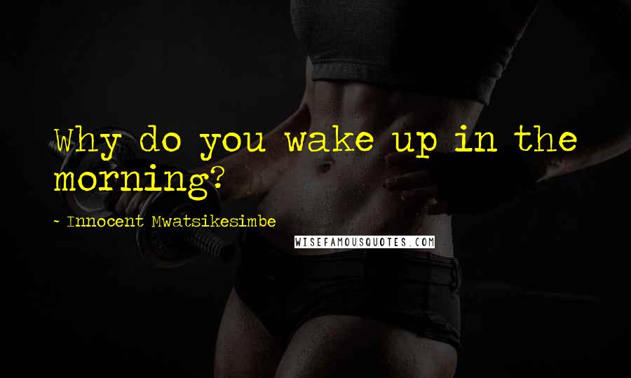 Innocent Mwatsikesimbe Quotes: Why do you wake up in the morning?