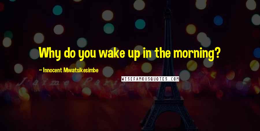 Innocent Mwatsikesimbe Quotes: Why do you wake up in the morning?