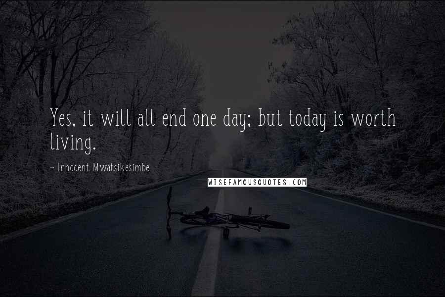 Innocent Mwatsikesimbe Quotes: Yes, it will all end one day; but today is worth living.