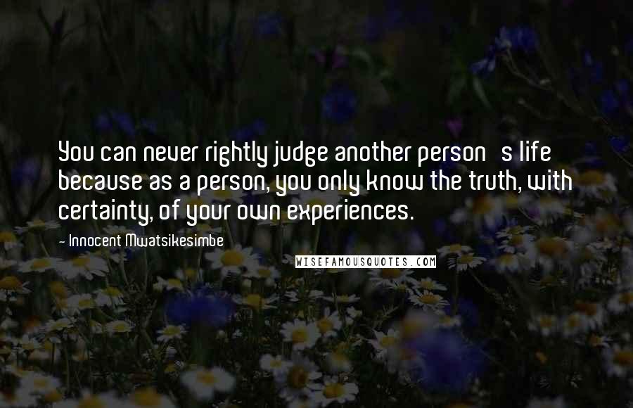 Innocent Mwatsikesimbe Quotes: You can never rightly judge another person's life because as a person, you only know the truth, with certainty, of your own experiences.