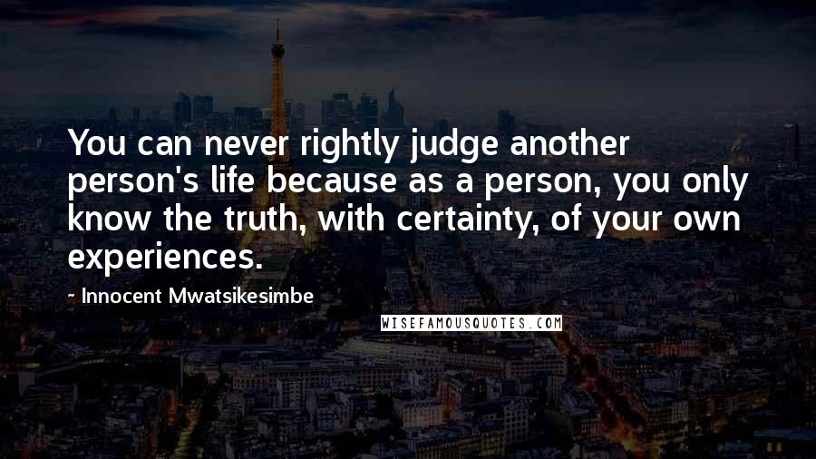 Innocent Mwatsikesimbe Quotes: You can never rightly judge another person's life because as a person, you only know the truth, with certainty, of your own experiences.