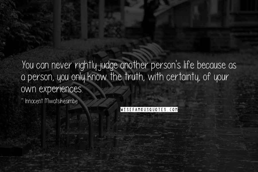 Innocent Mwatsikesimbe Quotes: You can never rightly judge another person's life because as a person, you only know the truth, with certainty, of your own experiences.