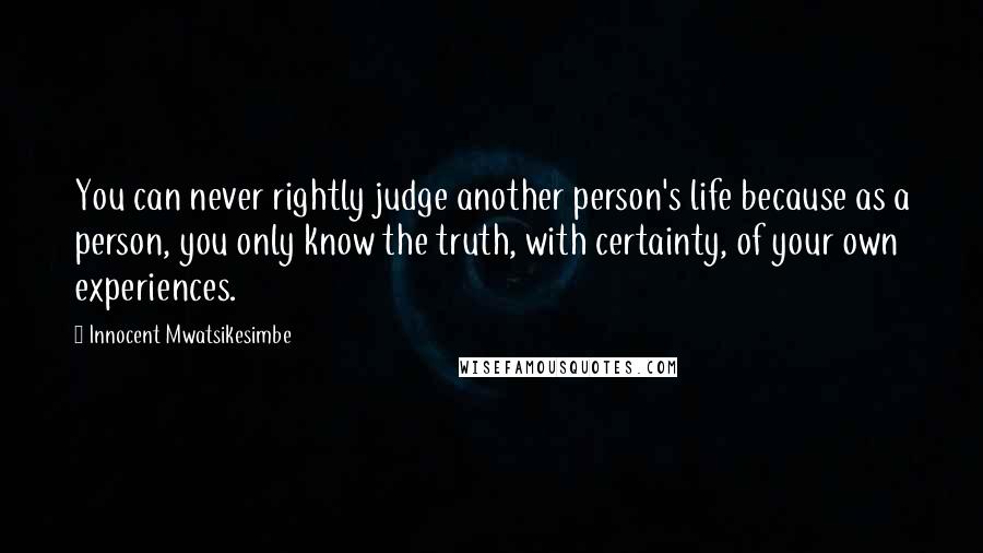 Innocent Mwatsikesimbe Quotes: You can never rightly judge another person's life because as a person, you only know the truth, with certainty, of your own experiences.