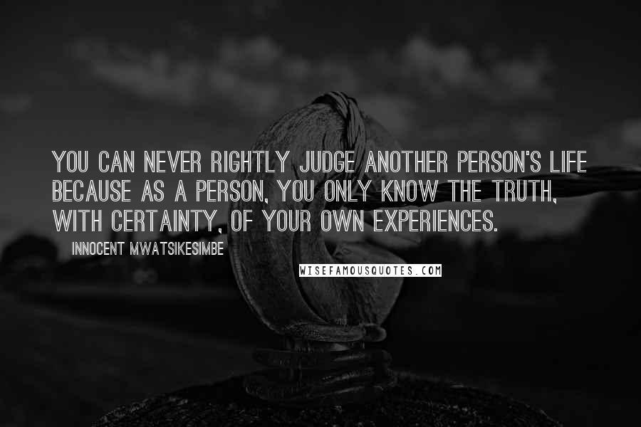 Innocent Mwatsikesimbe Quotes: You can never rightly judge another person's life because as a person, you only know the truth, with certainty, of your own experiences.