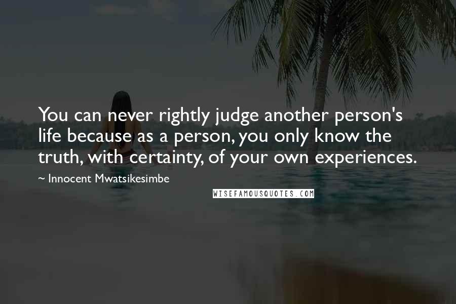 Innocent Mwatsikesimbe Quotes: You can never rightly judge another person's life because as a person, you only know the truth, with certainty, of your own experiences.