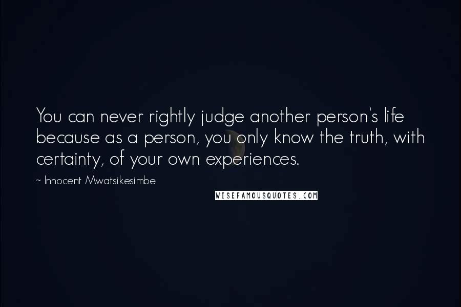 Innocent Mwatsikesimbe Quotes: You can never rightly judge another person's life because as a person, you only know the truth, with certainty, of your own experiences.