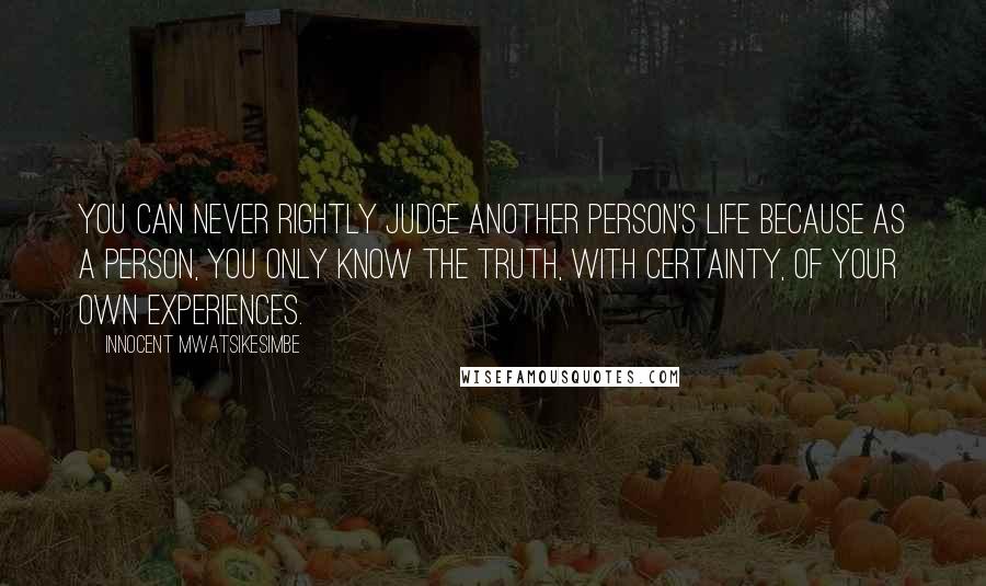 Innocent Mwatsikesimbe Quotes: You can never rightly judge another person's life because as a person, you only know the truth, with certainty, of your own experiences.