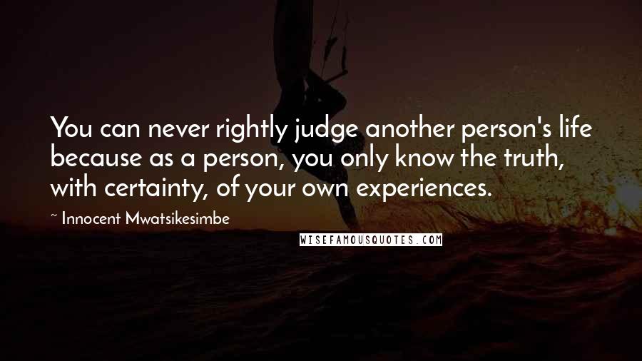 Innocent Mwatsikesimbe Quotes: You can never rightly judge another person's life because as a person, you only know the truth, with certainty, of your own experiences.