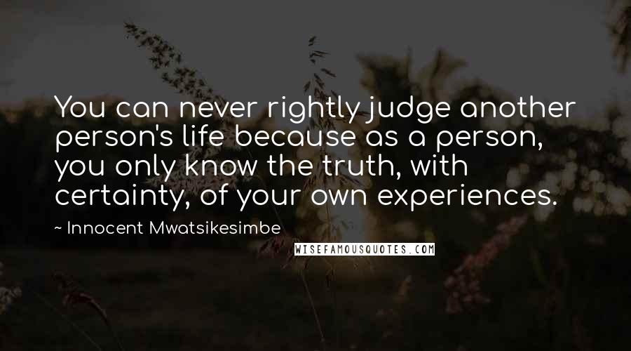 Innocent Mwatsikesimbe Quotes: You can never rightly judge another person's life because as a person, you only know the truth, with certainty, of your own experiences.