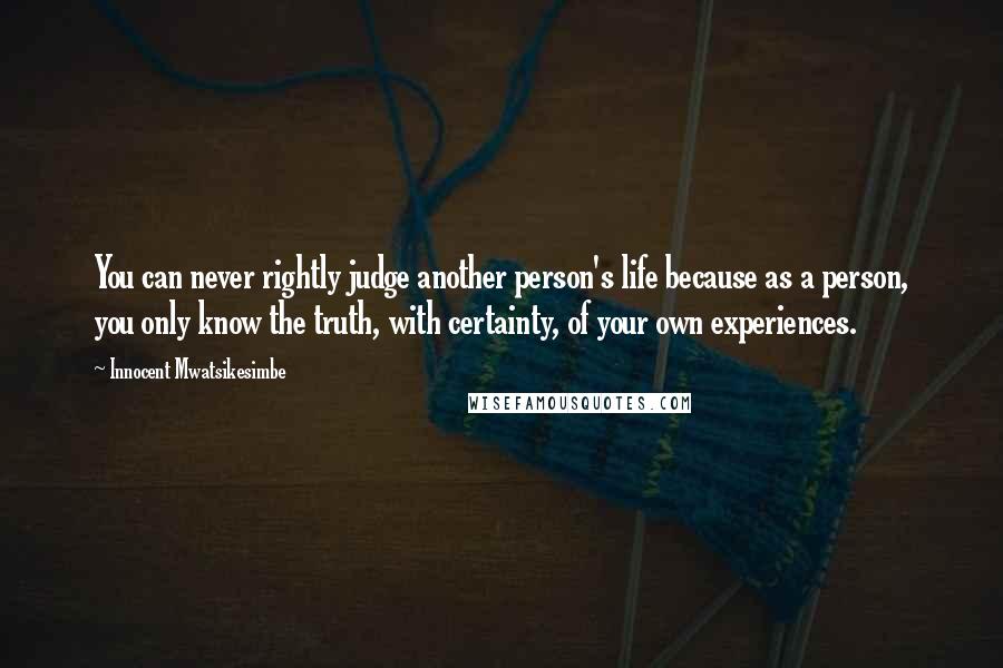 Innocent Mwatsikesimbe Quotes: You can never rightly judge another person's life because as a person, you only know the truth, with certainty, of your own experiences.