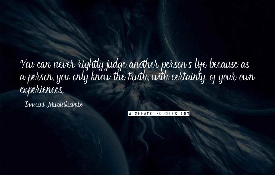 Innocent Mwatsikesimbe Quotes: You can never rightly judge another person's life because as a person, you only know the truth, with certainty, of your own experiences.