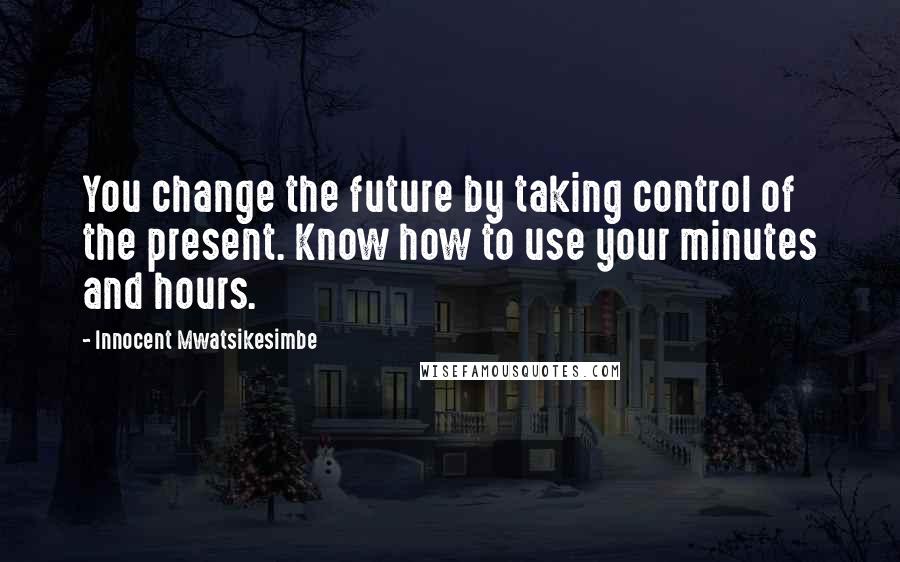 Innocent Mwatsikesimbe Quotes: You change the future by taking control of the present. Know how to use your minutes and hours.