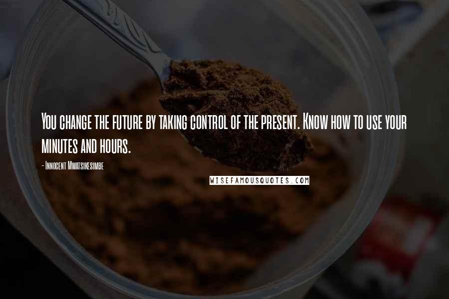 Innocent Mwatsikesimbe Quotes: You change the future by taking control of the present. Know how to use your minutes and hours.