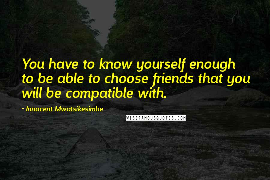 Innocent Mwatsikesimbe Quotes: You have to know yourself enough to be able to choose friends that you will be compatible with.