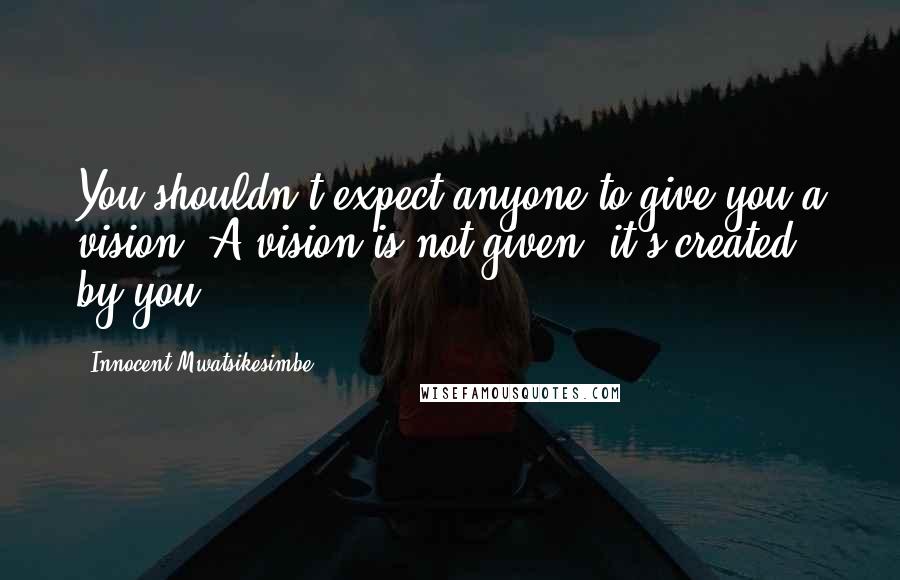 Innocent Mwatsikesimbe Quotes: You shouldn't expect anyone to give you a vision. A vision is not given, it's created, by you.