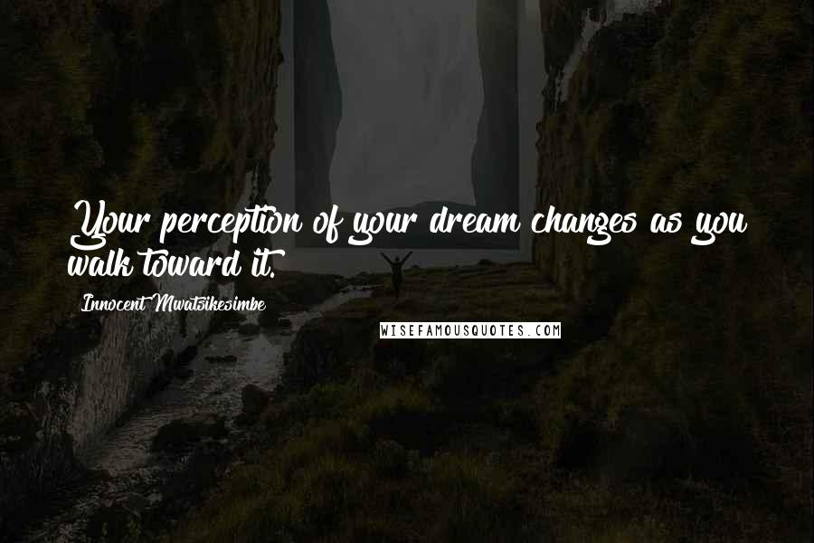 Innocent Mwatsikesimbe Quotes: Your perception of your dream changes as you walk toward it.