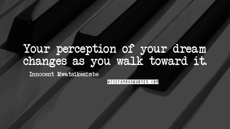 Innocent Mwatsikesimbe Quotes: Your perception of your dream changes as you walk toward it.