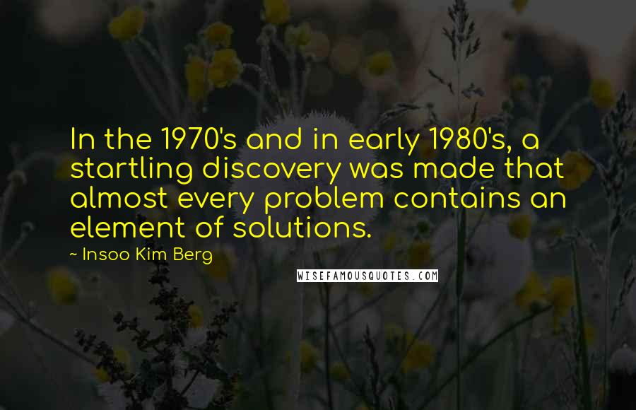 Insoo Kim Berg Quotes: In the 1970's and in early 1980's, a startling discovery was made that almost every problem contains an element of solutions.