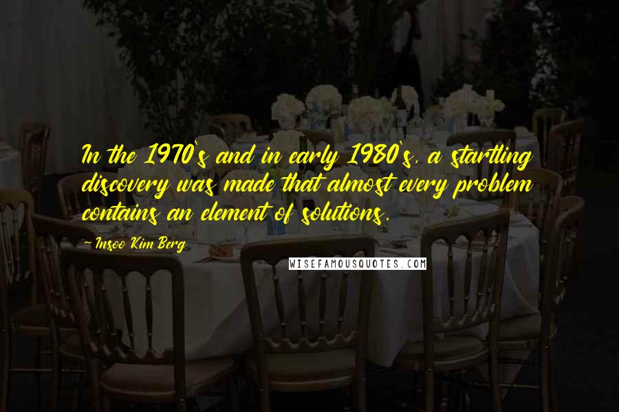 Insoo Kim Berg Quotes: In the 1970's and in early 1980's, a startling discovery was made that almost every problem contains an element of solutions.