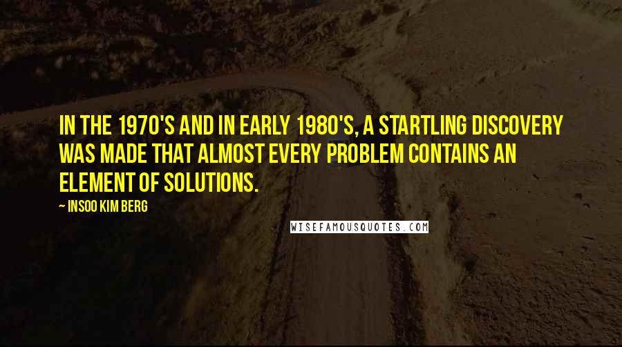 Insoo Kim Berg Quotes: In the 1970's and in early 1980's, a startling discovery was made that almost every problem contains an element of solutions.