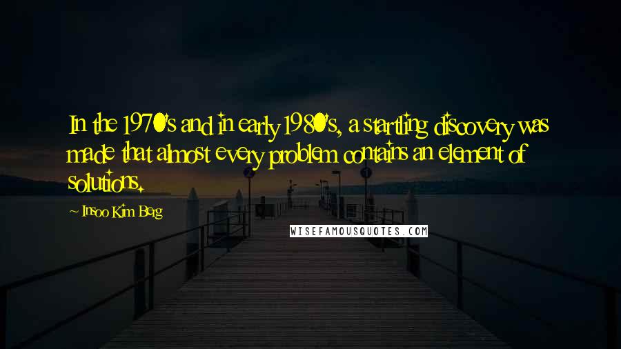 Insoo Kim Berg Quotes: In the 1970's and in early 1980's, a startling discovery was made that almost every problem contains an element of solutions.