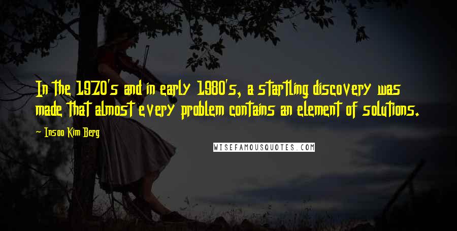 Insoo Kim Berg Quotes: In the 1970's and in early 1980's, a startling discovery was made that almost every problem contains an element of solutions.