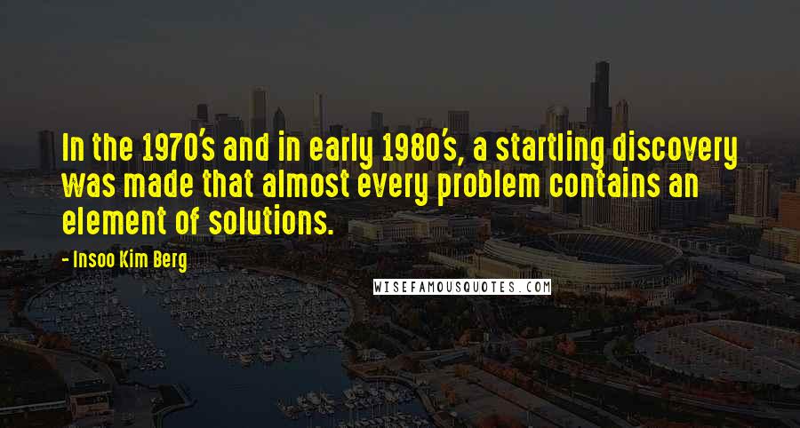 Insoo Kim Berg Quotes: In the 1970's and in early 1980's, a startling discovery was made that almost every problem contains an element of solutions.