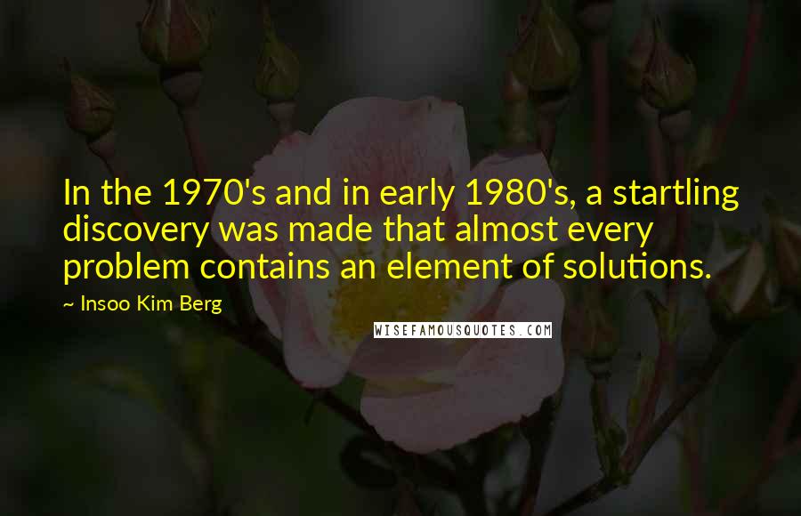 Insoo Kim Berg Quotes: In the 1970's and in early 1980's, a startling discovery was made that almost every problem contains an element of solutions.