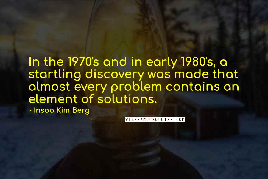 Insoo Kim Berg Quotes: In the 1970's and in early 1980's, a startling discovery was made that almost every problem contains an element of solutions.