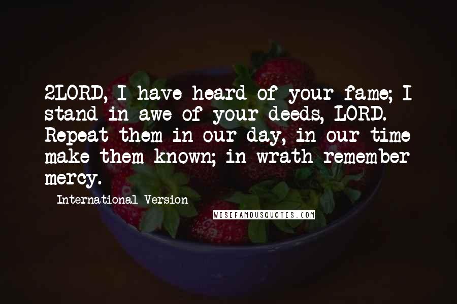 International Version Quotes: 2LORD, I have heard of your fame; I stand in awe of your deeds, LORD. Repeat them in our day, in our time make them known; in wrath remember mercy.