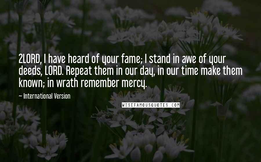 International Version Quotes: 2LORD, I have heard of your fame; I stand in awe of your deeds, LORD. Repeat them in our day, in our time make them known; in wrath remember mercy.