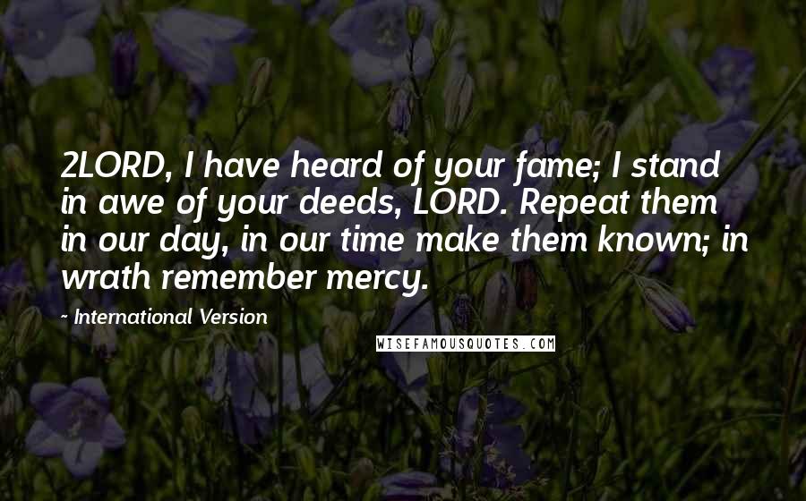 International Version Quotes: 2LORD, I have heard of your fame; I stand in awe of your deeds, LORD. Repeat them in our day, in our time make them known; in wrath remember mercy.